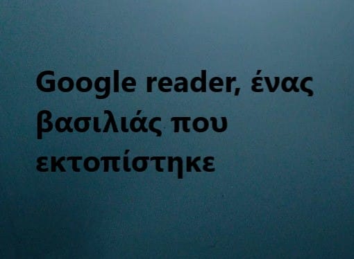 Google reader, ένας βασιλιάς που εκτοπίστηκε