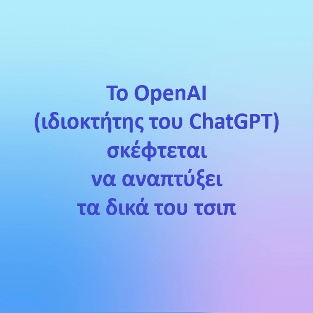 Το OpenAI (ιδιοκτήτης του ChatGPT) σκέφτεται να αναπτύξει τα δικά του τσιπ